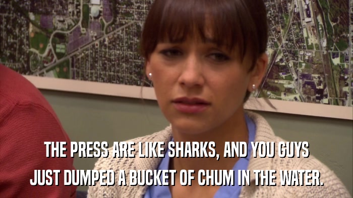 THE PRESS ARE LIKE SHARKS, AND YOU GUYS JUST DUMPED A BUCKET OF CHUM IN THE WATER. 