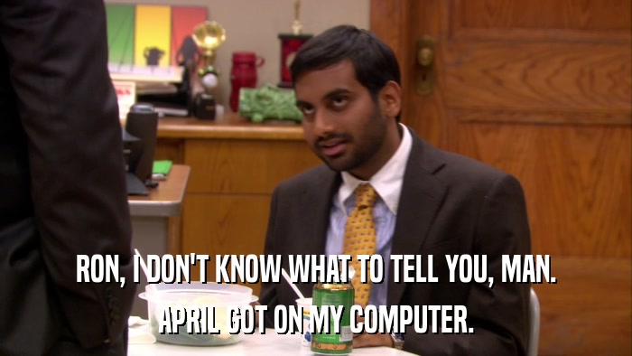 RON, I DON'T KNOW WHAT TO TELL YOU, MAN. APRIL GOT ON MY COMPUTER. 