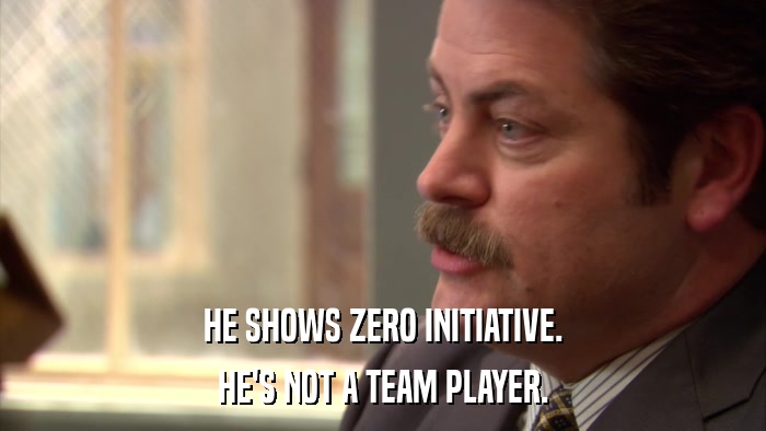 HE SHOWS ZERO INITIATIVE. HE'S NOT A TEAM PLAYER. 