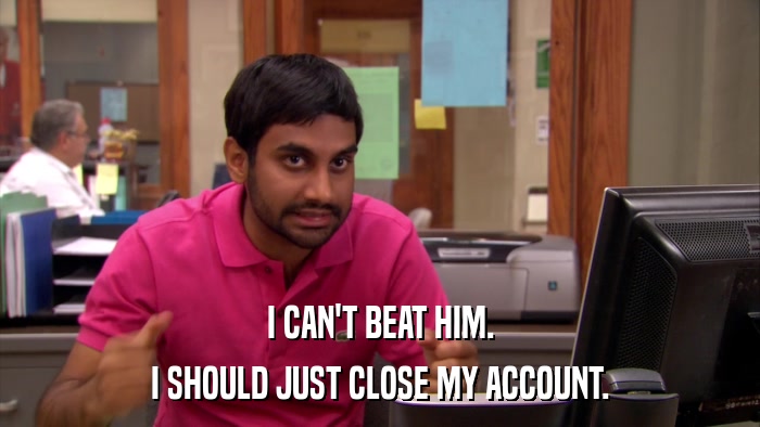 I CAN'T BEAT HIM. I SHOULD JUST CLOSE MY ACCOUNT. 