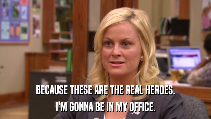 BECAUSE THESE ARE THE REAL HEROES. I'M GONNA BE IN MY OFFICE. 