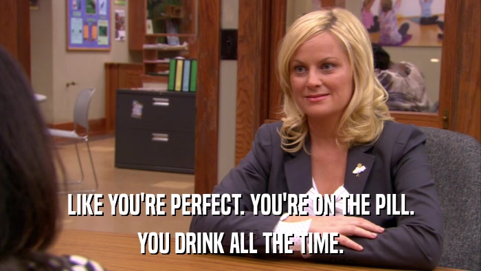 LIKE YOU'RE PERFECT. YOU'RE ON THE PILL. YOU DRINK ALL THE TIME. 