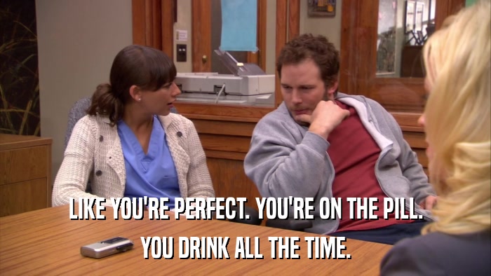 LIKE YOU'RE PERFECT. YOU'RE ON THE PILL. YOU DRINK ALL THE TIME. 
