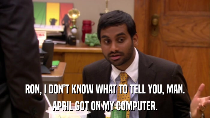 RON, I DON'T KNOW WHAT TO TELL YOU, MAN. APRIL GOT ON MY COMPUTER. 