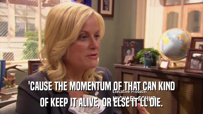 'CAUSE THE MOMENTUM OF THAT CAN KIND OF KEEP IT ALIVE, OR ELSE IT'LL DIE. 
