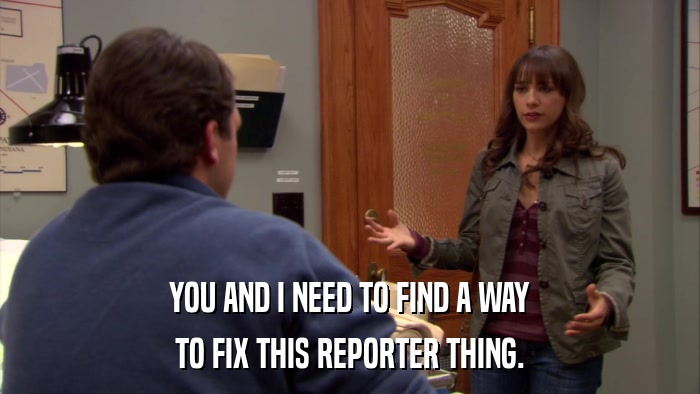 YOU AND I NEED TO FIND A WAY TO FIX THIS REPORTER THING. 