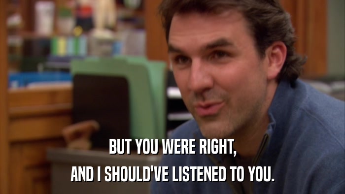 BUT YOU WERE RIGHT, AND I SHOULD'VE LISTENED TO YOU. 