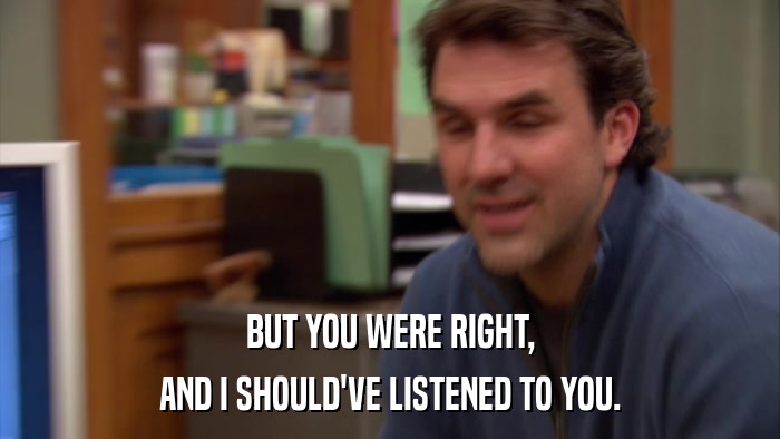 BUT YOU WERE RIGHT, AND I SHOULD'VE LISTENED TO YOU. 