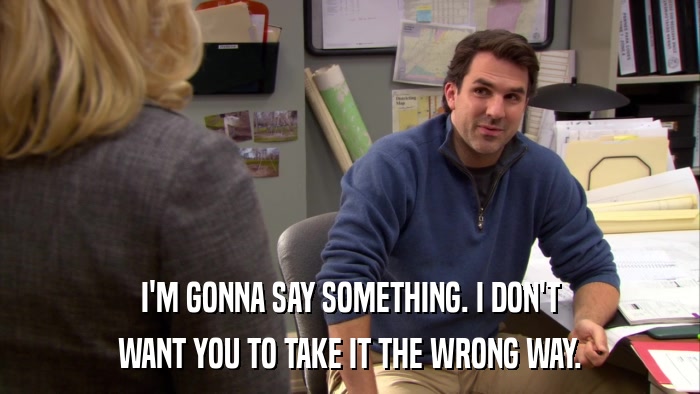 I'M GONNA SAY SOMETHING. I DON'T WANT YOU TO TAKE IT THE WRONG WAY. 
