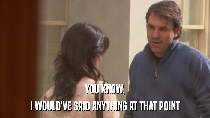 YOU KNOW, I WOULD'VE SAID ANYTHING AT THAT POINT 