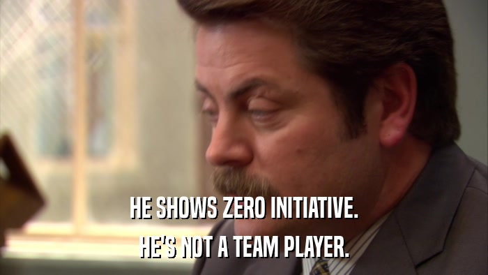 HE SHOWS ZERO INITIATIVE. HE'S NOT A TEAM PLAYER. 