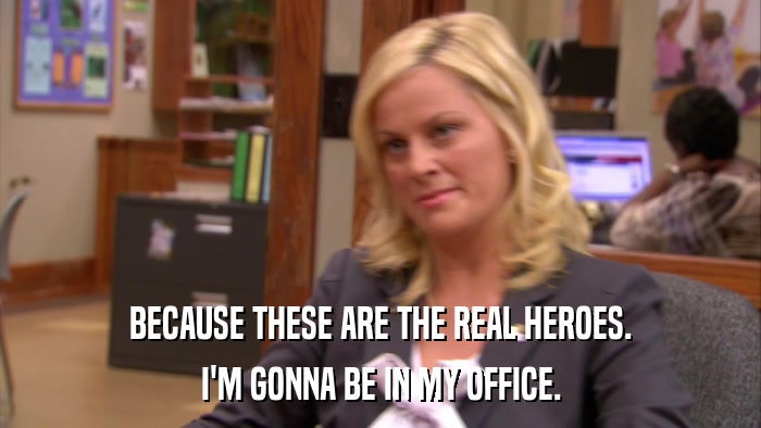 BECAUSE THESE ARE THE REAL HEROES. I'M GONNA BE IN MY OFFICE. 