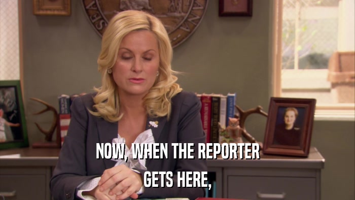 NOW, WHEN THE REPORTER GETS HERE, 