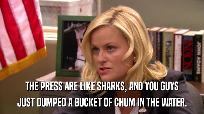 THE PRESS ARE LIKE SHARKS, AND YOU GUYS JUST DUMPED A BUCKET OF CHUM IN THE WATER. 