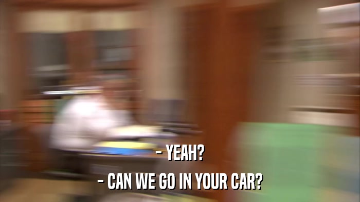 - YEAH? - CAN WE GO IN YOUR CAR? 