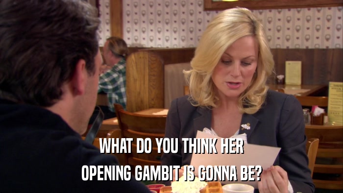 WHAT DO YOU THINK HER OPENING GAMBIT IS GONNA BE? 