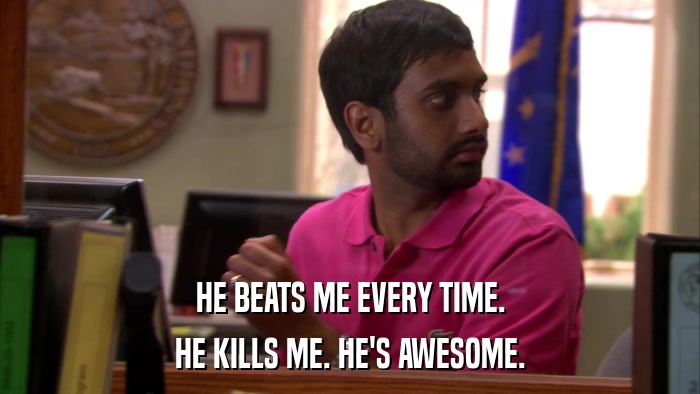 HE BEATS ME EVERY TIME. HE KILLS ME. HE'S AWESOME. 
