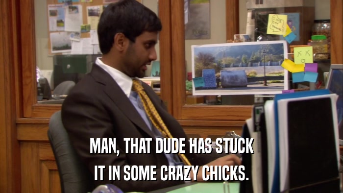 MAN, THAT DUDE HAS STUCK IT IN SOME CRAZY CHICKS. 