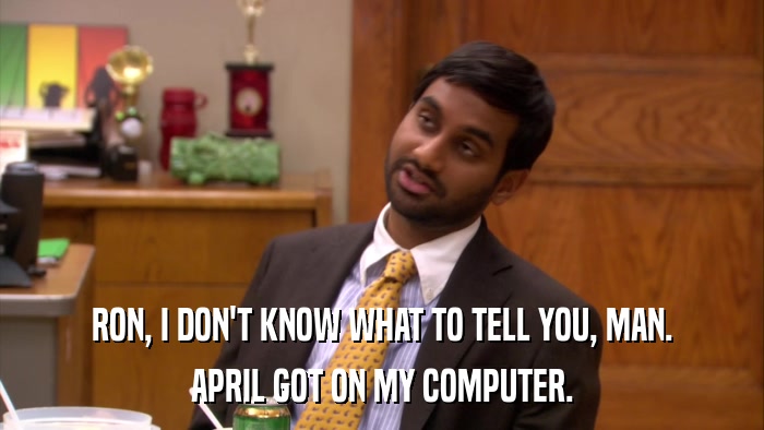 RON, I DON'T KNOW WHAT TO TELL YOU, MAN. APRIL GOT ON MY COMPUTER. 