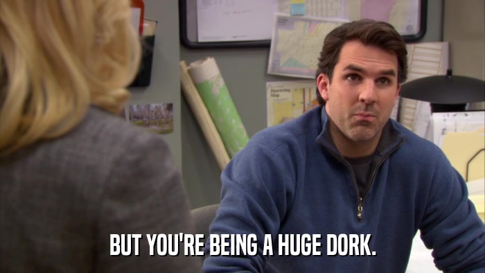 BUT YOU'RE BEING A HUGE DORK.  