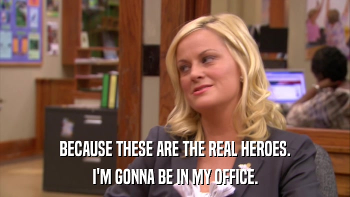 BECAUSE THESE ARE THE REAL HEROES. I'M GONNA BE IN MY OFFICE. 