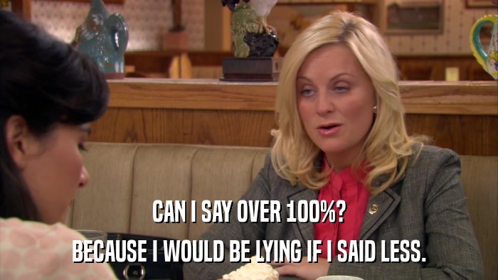 CAN I SAY OVER 100%? BECAUSE I WOULD BE LYING IF I SAID LESS. 