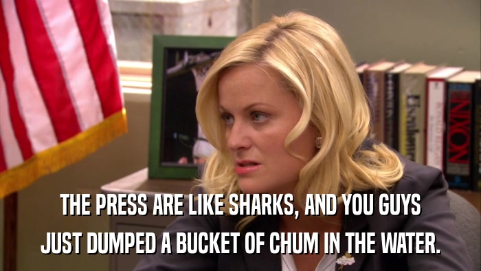 THE PRESS ARE LIKE SHARKS, AND YOU GUYS JUST DUMPED A BUCKET OF CHUM IN THE WATER. 