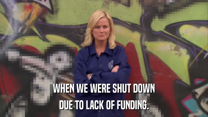 WHEN WE WERE SHUT DOWN DUE TO LACK OF FUNDING. 