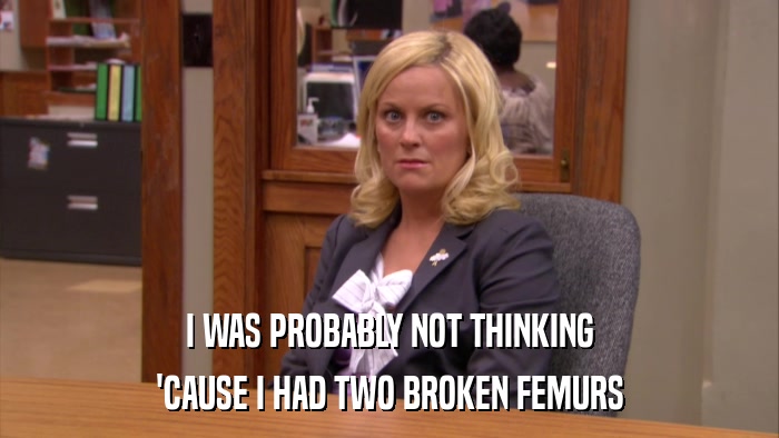 I WAS PROBABLY NOT THINKING 'CAUSE I HAD TWO BROKEN FEMURS 