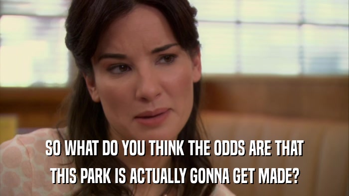 SO WHAT DO YOU THINK THE ODDS ARE THAT THIS PARK IS ACTUALLY GONNA GET MADE? 