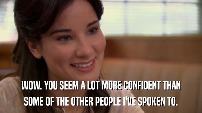 WOW. YOU SEEM A LOT MORE CONFIDENT THAN SOME OF THE OTHER PEOPLE I'VE SPOKEN TO. 