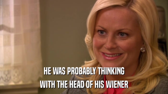 HE WAS PROBABLY THINKING WITH THE HEAD OF HIS WIENER 