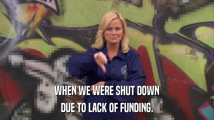 WHEN WE WERE SHUT DOWN DUE TO LACK OF FUNDING. 