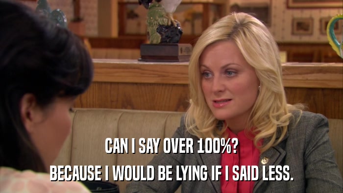 CAN I SAY OVER 100%? BECAUSE I WOULD BE LYING IF I SAID LESS. 