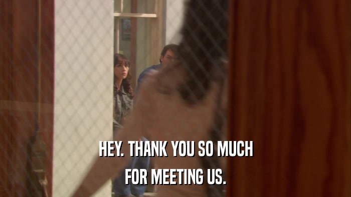 HEY. THANK YOU SO MUCH FOR MEETING US. 
