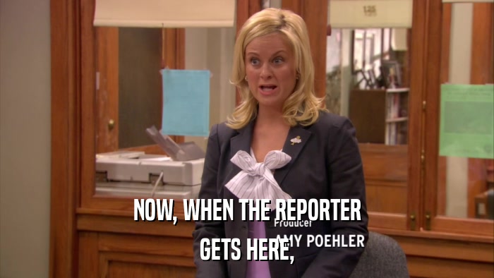 NOW, WHEN THE REPORTER GETS HERE, 