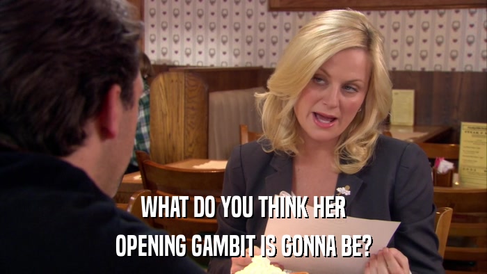 WHAT DO YOU THINK HER OPENING GAMBIT IS GONNA BE? 