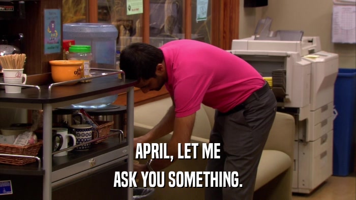 APRIL, LET ME ASK YOU SOMETHING. 