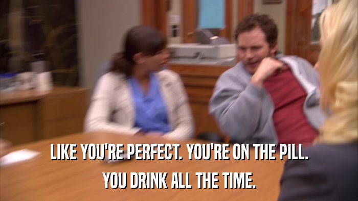 LIKE YOU'RE PERFECT. YOU'RE ON THE PILL. YOU DRINK ALL THE TIME. 