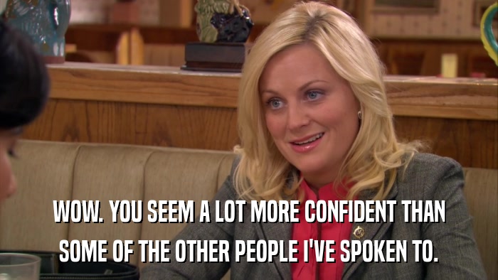 WOW. YOU SEEM A LOT MORE CONFIDENT THAN SOME OF THE OTHER PEOPLE I'VE SPOKEN TO. 