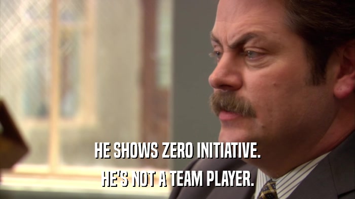HE SHOWS ZERO INITIATIVE. HE'S NOT A TEAM PLAYER. 
