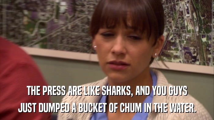 THE PRESS ARE LIKE SHARKS, AND YOU GUYS JUST DUMPED A BUCKET OF CHUM IN THE WATER. 