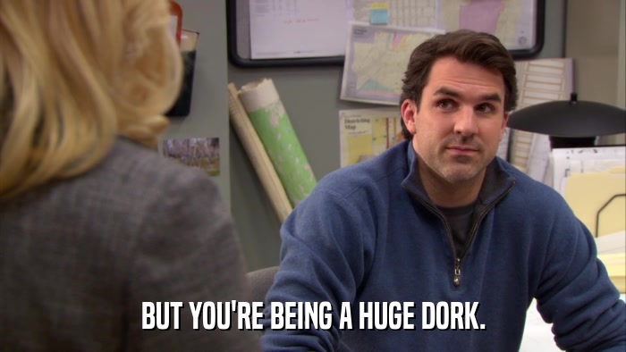 BUT YOU'RE BEING A HUGE DORK.  