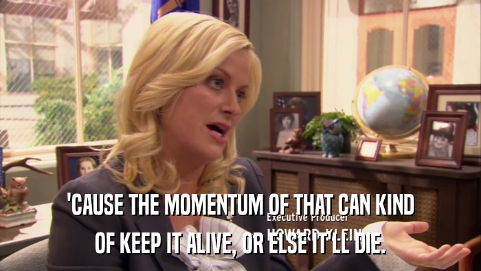 'CAUSE THE MOMENTUM OF THAT CAN KIND OF KEEP IT ALIVE, OR ELSE IT'LL DIE. 