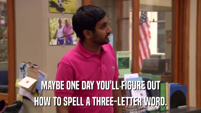 MAYBE ONE DAY YOU'LL FIGURE OUT HOW TO SPELL A THREE-LETTER WORD. 