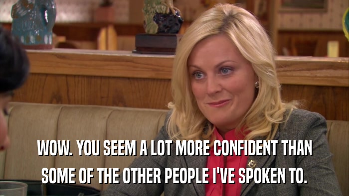 WOW. YOU SEEM A LOT MORE CONFIDENT THAN SOME OF THE OTHER PEOPLE I'VE SPOKEN TO. 