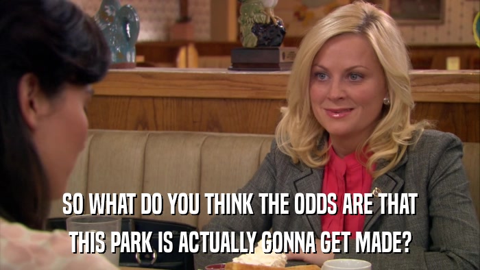 SO WHAT DO YOU THINK THE ODDS ARE THAT THIS PARK IS ACTUALLY GONNA GET MADE? 