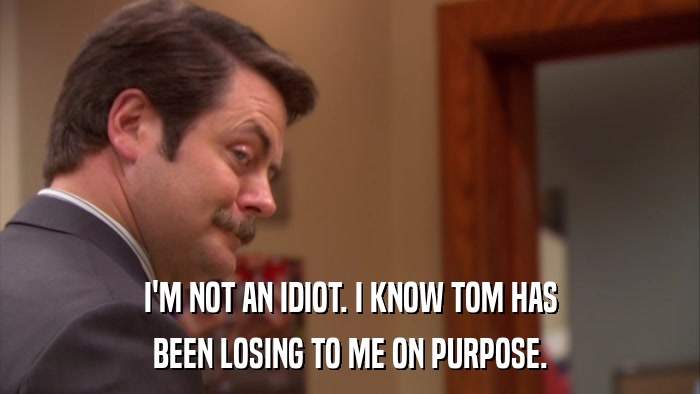 I'M NOT AN IDIOT. I KNOW TOM HAS BEEN LOSING TO ME ON PURPOSE. 