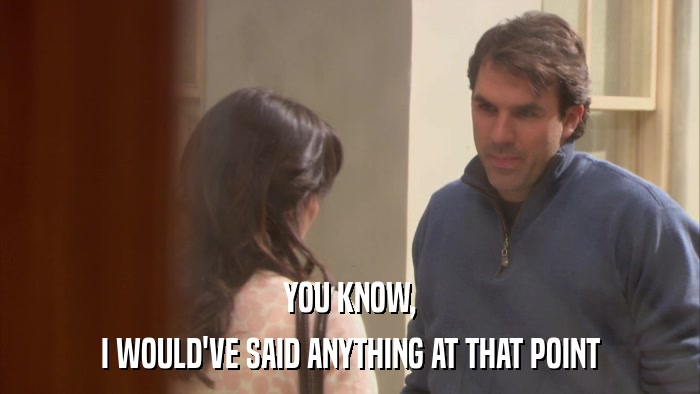 YOU KNOW, I WOULD'VE SAID ANYTHING AT THAT POINT 