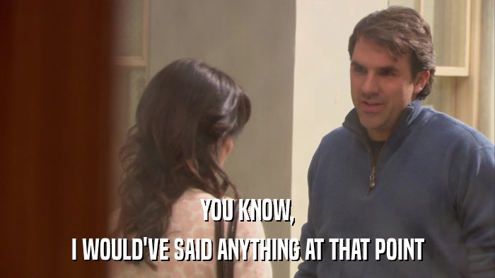 YOU KNOW, I WOULD'VE SAID ANYTHING AT THAT POINT 
